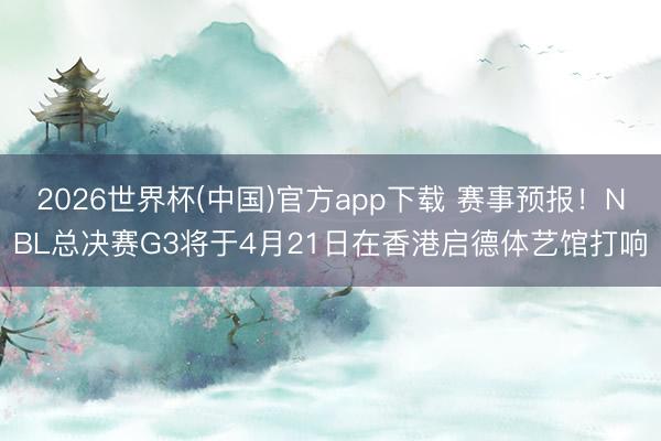 2026世界杯(中国)官方app下载 赛事预报！NBL总决赛G3将于4月21日在香港启德体艺馆打响