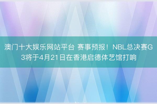 澳门十大娱乐网站平台 赛事预报!NBL总决赛G3将于4月21日在香港启德体艺馆打响