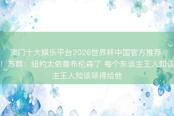 澳门十大娱乐平台2026世界杯中国官方推荐 打中七寸！苏群：纽约太依靠布伦森了 每个东谈主王人知谈球得给他
