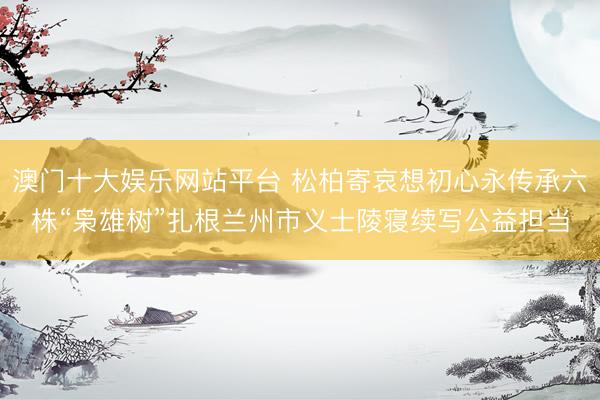 澳门十大娱乐网站平台 松柏寄哀想初心永传承六株“枭雄树”扎根兰州市义士陵寝续写公益担当