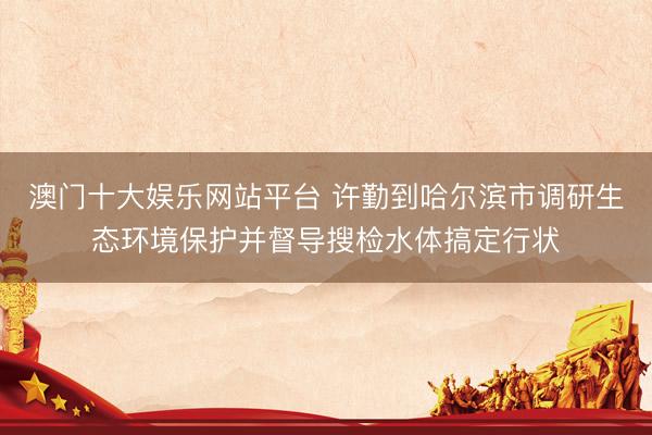 澳门十大娱乐网站平台 许勤到哈尔滨市调研生态环境保护并督导搜检水体搞定行状