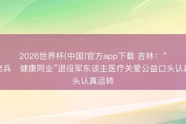 2026世界杯(中国)官方app下载 吉林:“情暖老兵・健康同业”退役军东谈主医疗关爱公益口头认真运转