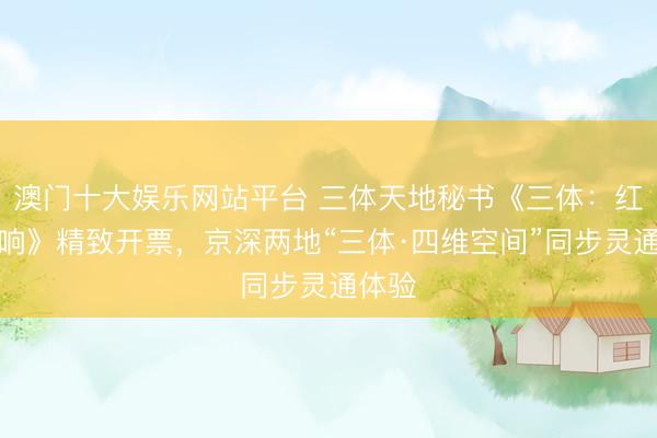 澳门十大娱乐网站平台 三体天地秘书《三体:红岸回响》精致开票,京深两地“三体·四维空间”同步灵通体验