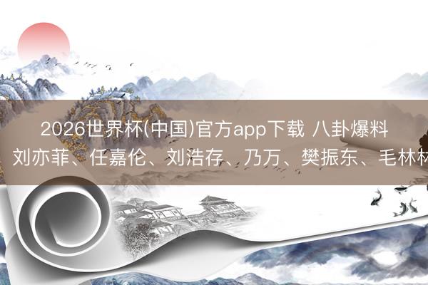 2026世界杯(中国)官方app下载 八卦爆料：刘亦菲、任嘉伦、刘浩存、乃万、樊振东、毛林林