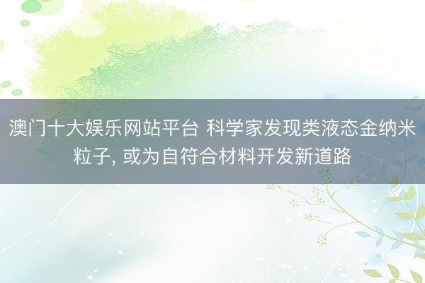 澳门十大娱乐网站平台 科学家发现类液态金纳米粒子， 或为自符合材料开发新道路