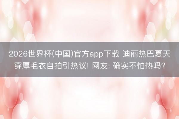 2026世界杯(中国)官方app下载 迪丽热巴夏天穿厚毛衣自拍引热议! 网友: 确实不怕热吗?