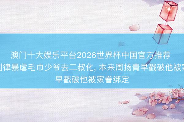 澳门十大娱乐平台2026世界杯中国官方推荐 怪不得刘律暴虐毛巾少爷去二叔化， 本来周扬青早戳破他被家眷绑定