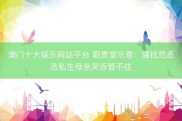 澳门十大娱乐网站平台 职责室示意：骚扰范丞丞私生母亲哭诉管不住