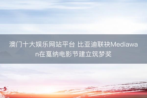 澳门十大娱乐网站平台 比亚迪联袂Mediawan在戛纳电影节建立筑梦奖
