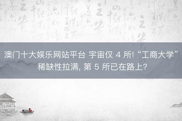 澳门十大娱乐网站平台 宇宙仅 4 所! “工商大学” 稀缺性拉满， 第 5 所已在路上?