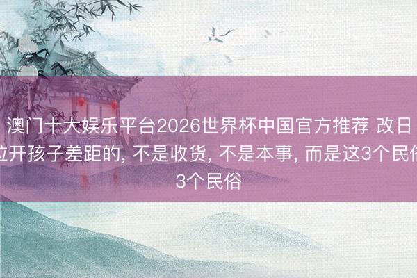 澳门十大娱乐平台2026世界杯中国官方推荐 改日拉开孩子差距的， 不是收货， 不是本事， 而是这3个民俗