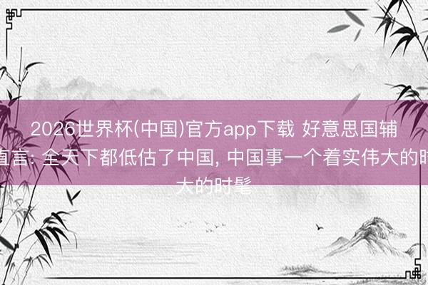 2026世界杯(中国)官方app下载 好意思国辅助直言: 全天下都低估了中国， 中国事一个着实伟大的时髦
