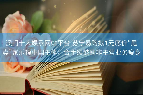澳门十大娱乐网站平台 苏宁易购拟1元底价“甩卖”家乐福中国主体：合手续鼓励非主营业务瘦身