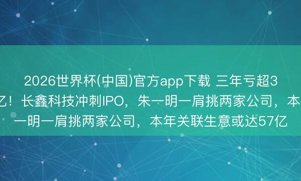 2026世界杯(中国)官方app下载 三年亏超300亿，如本日赚2.8亿！长鑫科技冲刺IPO，朱一明一肩挑两家公司，本年关联生意或达57亿