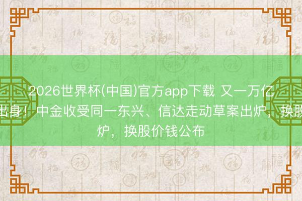 2026世界杯(中国)官方app下载 又一万亿级券商将出身！中金收受同一东兴、信达走动草案出炉，换股价钱公布