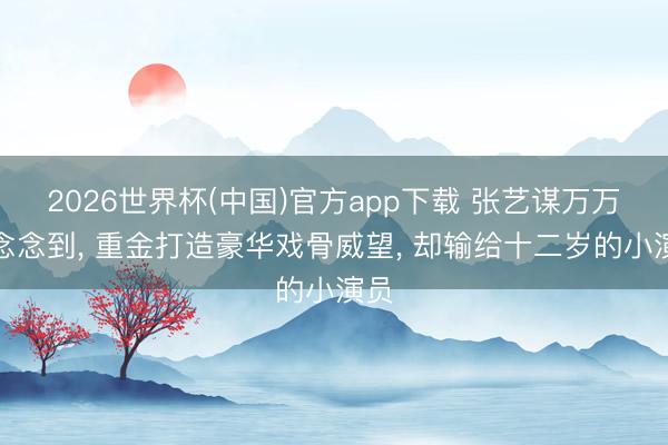 2026世界杯(中国)官方app下载 张艺谋万万没念念到， 重金打造豪华戏骨威望， 却输给十二岁的小演员