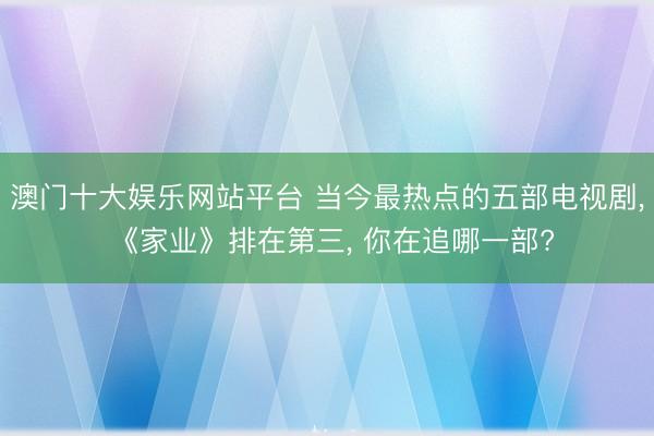 澳门十大娱乐网站平台 当今最热点的五部电视剧， 《家业》排在第三， 你在追哪一部?