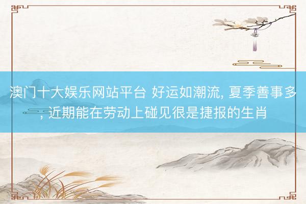 澳门十大娱乐网站平台 好运如潮流, 夏季善事多, 近期能在劳动上碰见很是捷报的生肖