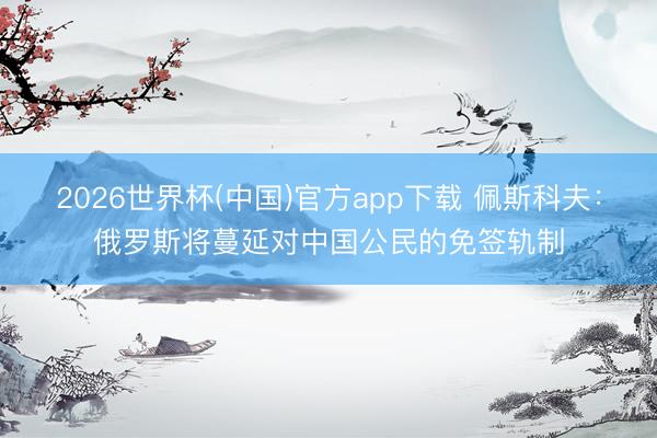 2026世界杯(中国)官方app下载 佩斯科夫：俄罗斯将蔓延对中国公民的免签轨制