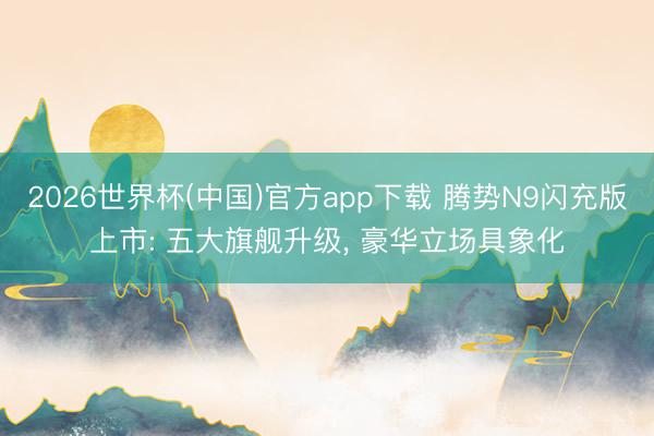 2026世界杯(中国)官方app下载 腾势N9闪充版上市: 五大旗舰升级， 豪华立场具象化