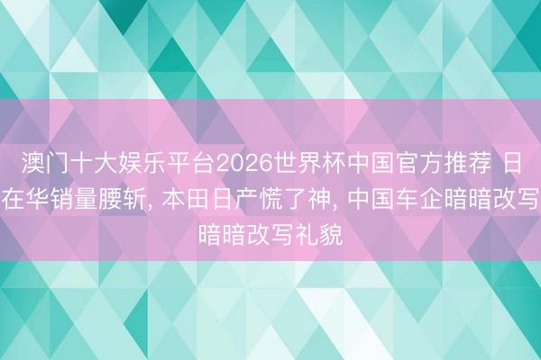 澳门十大娱乐平台2026世界杯中国官方推荐 日系车在华销量腰斩， 本田日产慌了神， 中国车企暗暗改写礼貌