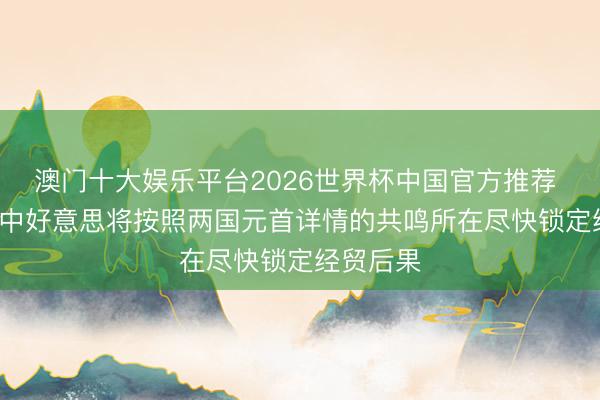 澳门十大娱乐平台2026世界杯中国官方推荐 酬酢部: 中好意思将按照两国元首详情的共鸣所在尽快锁定经贸后果