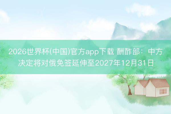 2026世界杯(中国)官方app下载 酬酢部:中方决定将对俄免签延伸至2027年12月31日