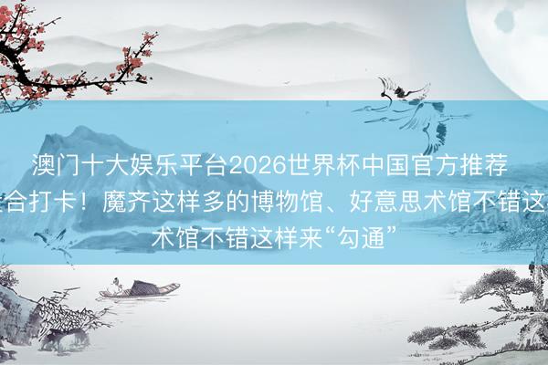 澳门十大娱乐平台2026世界杯中国官方推荐 不成一味投合打卡！魔齐这样多的博物馆、好意思术馆不错这样来“勾通”