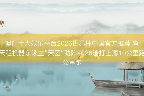澳门十大娱乐平台2026世界杯中国官方推荐 擎天租机器东谈主“天团”助阵2026渣打上海10公里跑