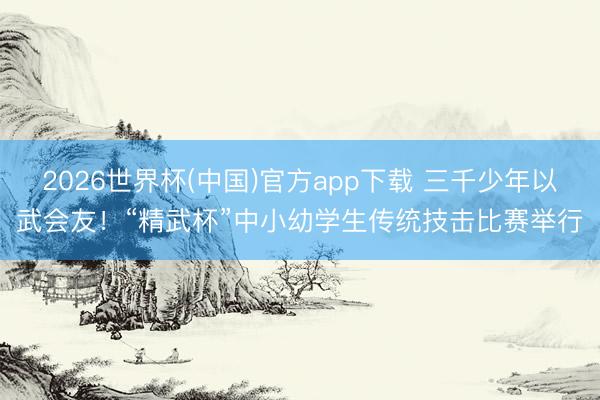 2026世界杯(中国)官方app下载 三千少年以武会友！“精武杯”中小幼学生传统技击比赛举行