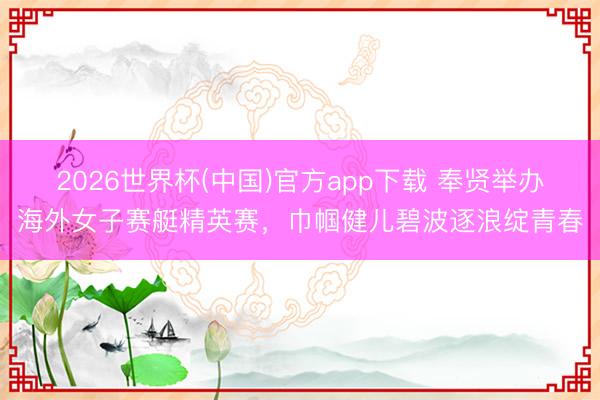 2026世界杯(中国)官方app下载 奉贤举办海外女子赛艇精英赛,巾帼健儿碧波逐浪绽青春