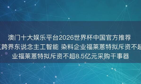 澳门十大娱乐平台2026世界杯中国官方推荐 先投契器东说念主又跨界东说念主工智能 染料企业福莱蒽特拟斥资不超8.5亿元采购干事器
