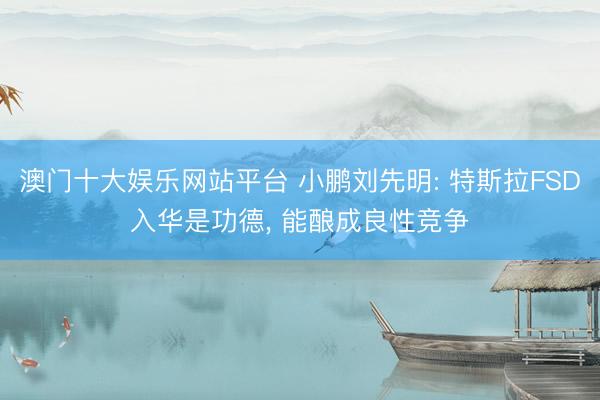 澳门十大娱乐网站平台 小鹏刘先明: 特斯拉FSD入华是功德， 能酿成良性竞争