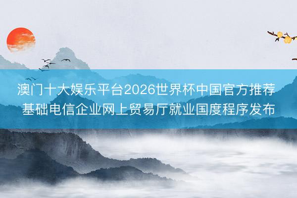 澳门十大娱乐平台2026世界杯中国官方推荐 基础电信企业网上贸易厅就业国度程序发布