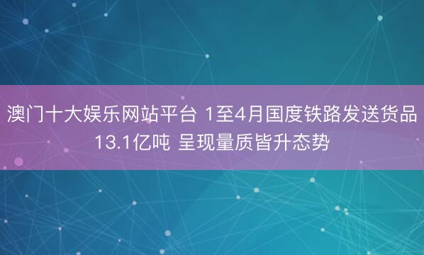 澳门十大娱乐网站平台 1至4月国度铁路发送货品13.1亿吨 呈现量质皆升态势