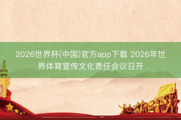 2026世界杯(中国)官方app下载 2026年世界体育宣传文化责任会议召开