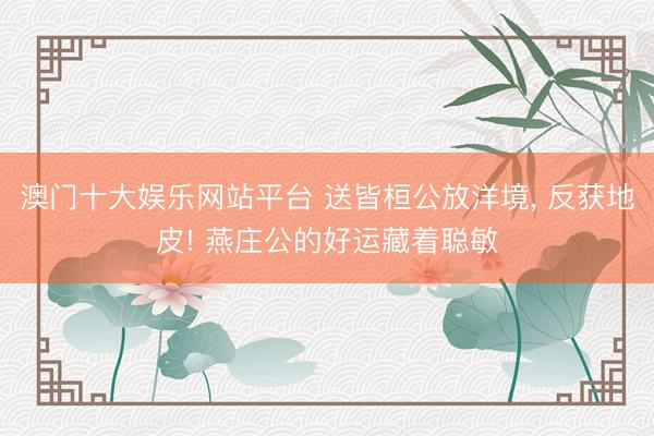 澳门十大娱乐网站平台 送皆桓公放洋境， 反获地皮! 燕庄公的好运藏着聪敏