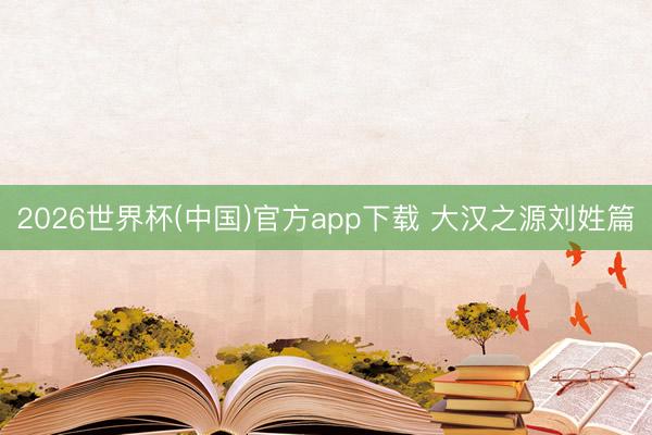 2026世界杯(中国)官方app下载 大汉之源刘姓篇