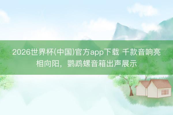 2026世界杯(中国)官方app下载 千款音响亮相向阳，鹦鹉螺音箱出声展示