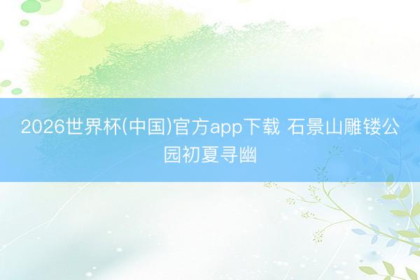 2026世界杯(中国)官方app下载 石景山雕镂公园初夏寻幽