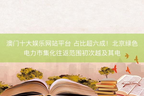 澳门十大娱乐网站平台 占比超六成！北京绿色电力市集化往返范围初次越及其电