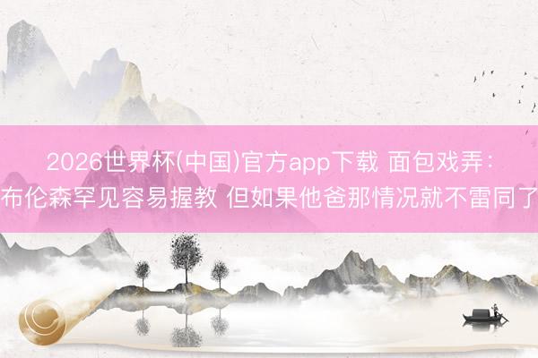 2026世界杯(中国)官方app下载 面包戏弄：布伦森罕见容易握教 但如果他爸那情况就不雷同了