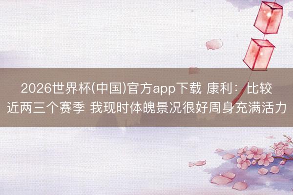 2026世界杯(中国)官方app下载 康利：比较近两三个赛季 我现时体魄景况很好周身充满活力