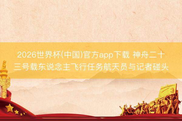 2026世界杯(中国)官方app下载 神舟二十三号载东说念主飞行任务航天员与记者碰头