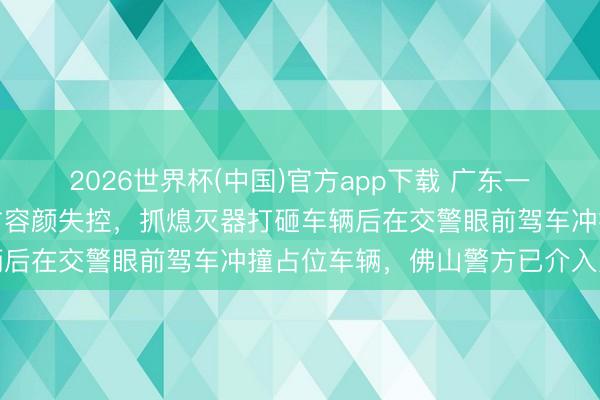 2026世界杯(中国)官方app下载 广东一须眉因充电位万古辰被占容颜失控，抓熄灭器打砸车辆后在交警眼前驾车冲撞占位车辆，佛山警方已介入走访