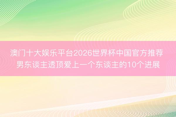 澳门十大娱乐平台2026世界杯中国官方推荐 男东谈主透顶爱上一个东谈主的10个进展