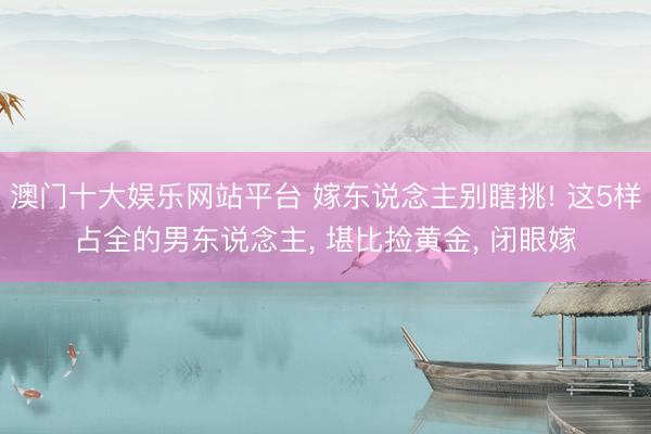 澳门十大娱乐网站平台 嫁东说念主别瞎挑! 这5样占全的男东说念主， 堪比捡黄金， 闭眼嫁