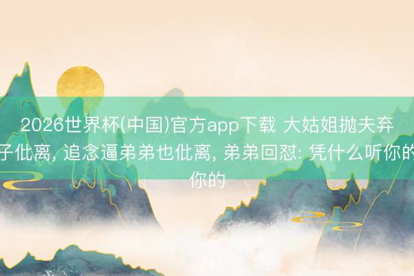 2026世界杯(中国)官方app下载 大姑姐抛夫弃子仳离， 追念逼弟弟也仳离， 弟弟回怼: 凭什么听你的