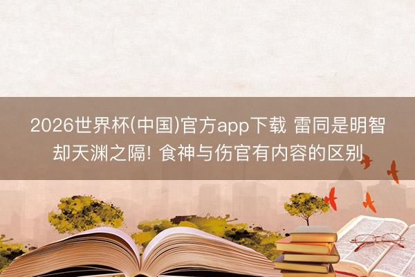2026世界杯(中国)官方app下载 雷同是明智却天渊之隔! 食神与伤官有内容的区别