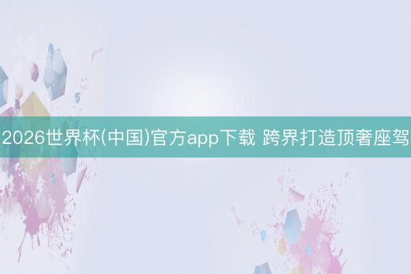 2026世界杯(中国)官方app下载 跨界打造顶奢座驾